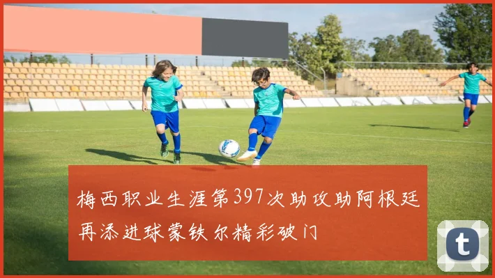 梅西职业生涯第397次助攻助阿根廷再添进球蒙铁尔精彩破门