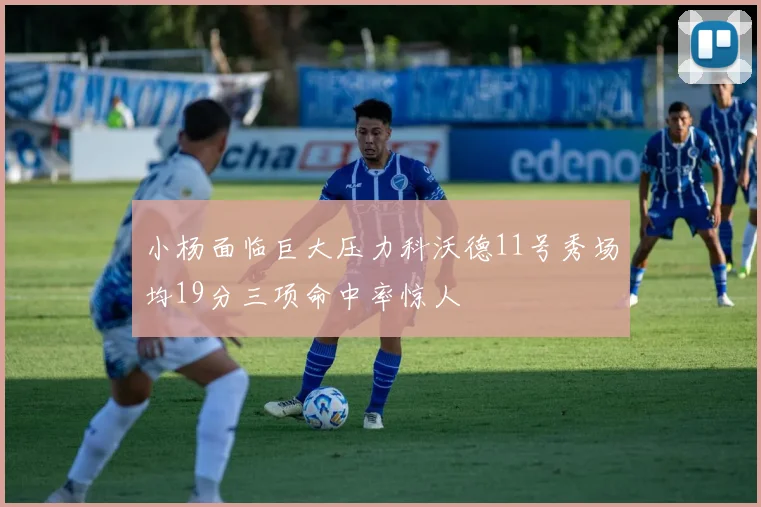 小杨面临巨大压力科沃德11号秀场均19分三项命中率惊人