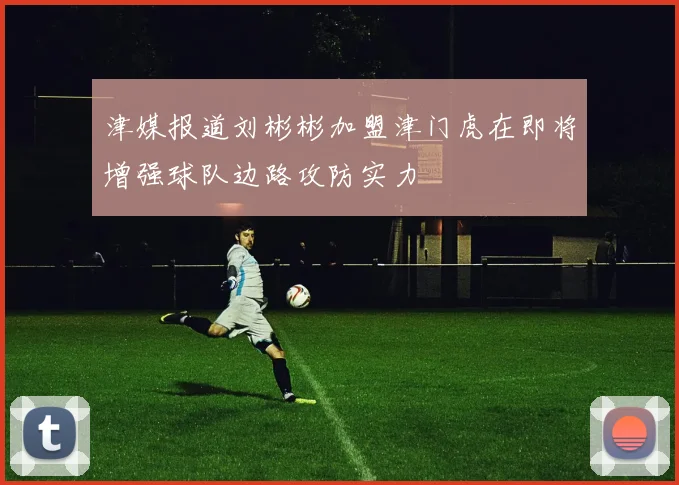 津媒报道刘彬彬加盟津门虎在即将增强球队边路攻防实力