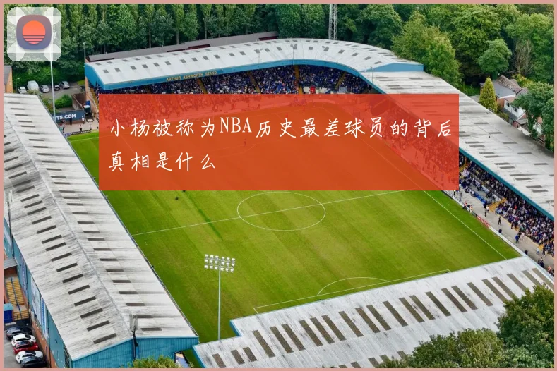小杨被称为NBA历史最差球员的背后真相是什么