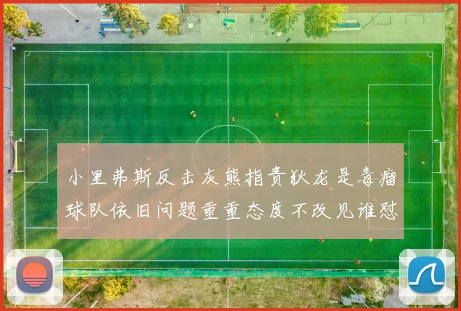 小里弗斯反击灰熊指责狄龙是毒瘤球队依旧问题重重态度不改见谁怼谁