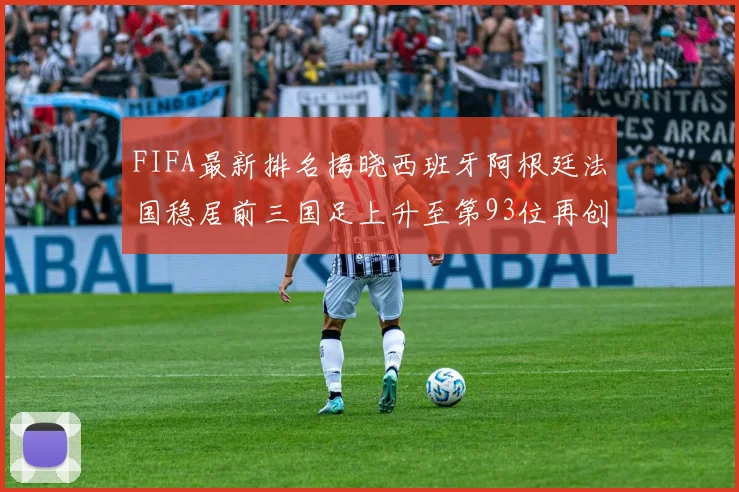FIFA最新排名揭晓西班牙阿根廷法国稳居前三国足上升至第93位再创佳绩