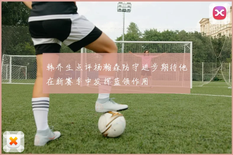 韩乔生点评杨瀚森防守进步期待他在新赛季中发挥蓝领作用