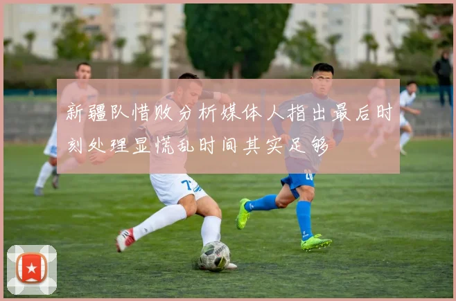 新疆队惜败分析媒体人指出最后时刻处理显慌乱时间其实足够