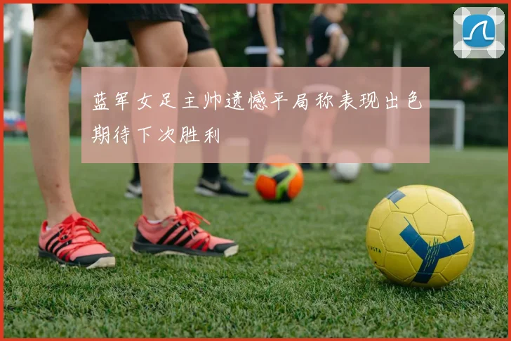 蓝军女足主帅遗憾平局称表现出色期待下次胜利