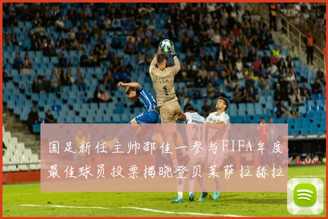 国足新任主帅邵佳一参与FIFA年度最佳球员投票揭晓登贝莱萨拉赫拉菲尼亚竞争激烈