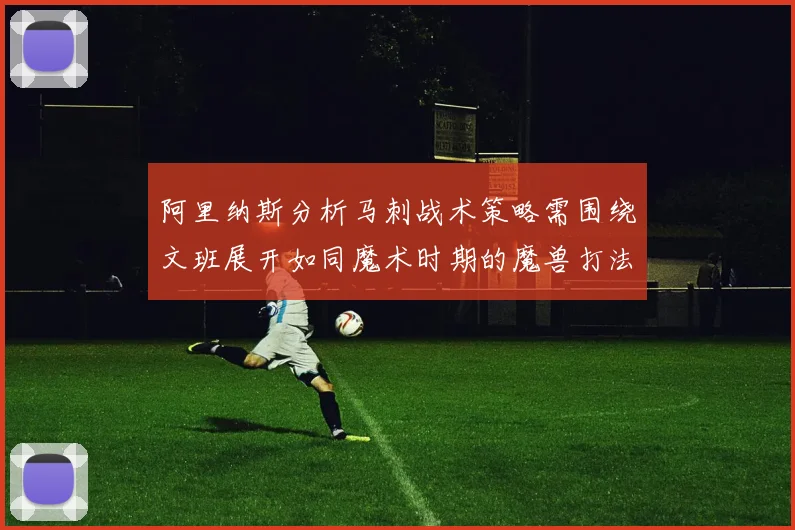 阿里纳斯分析马刺战术策略需围绕文班展开如同魔术时期的魔兽打法