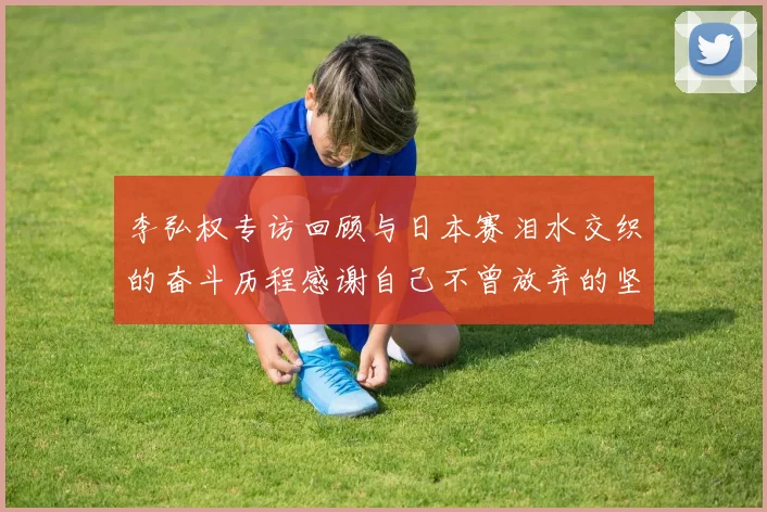 李弘权专访回顾与日本赛泪水交织的奋斗历程感谢自己不曾放弃的坚持