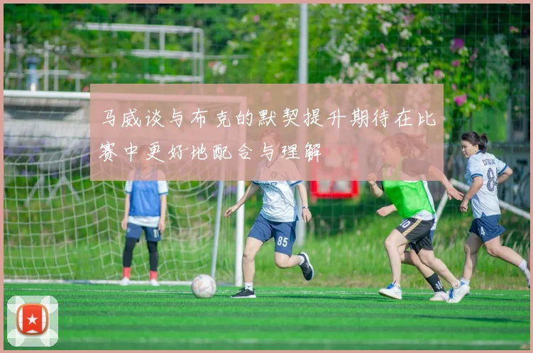 马威谈与布克的默契提升期待在比赛中更好地配合与理解