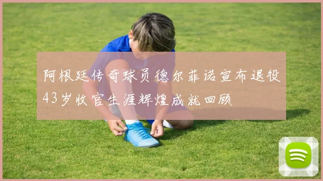 阿根廷传奇球员德尔菲诺宣布退役43岁收官生涯辉煌成就回顾